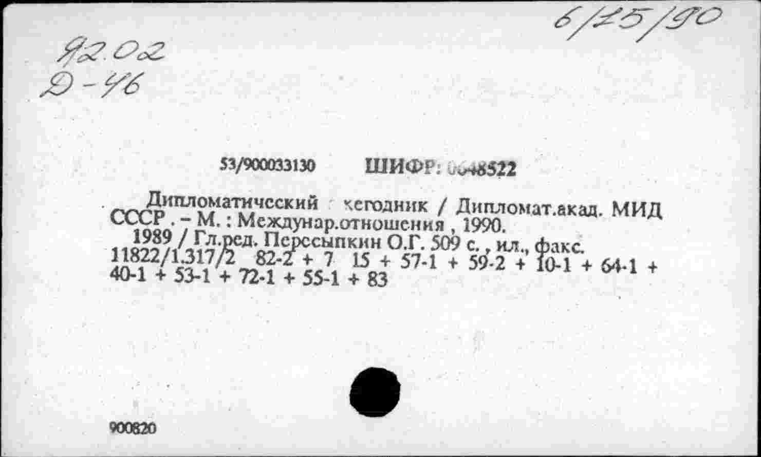 ﻿53/900033130 ШИФР; .^522
Дшъпоматичсский кегодник / Дипломат.акад. МИД : Междунар.отношения , 1990.
гит /А^£ел'с?^ССчПК,*;н °£ 509 с- - нл- факс-й-Т/’Жтгд'Ги?! + 8Э 574 * ”-2 *	‘ 644 +
900820